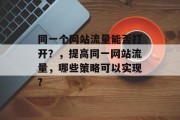 同一个网站流量能否打开?,提高同一网站流量,哪些策略可以实现? 同一个网站流量能否打开?,提高同一网站流量,哪些策略可以实现?