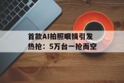 首款AI拍照眼镜引发热抢:5万台一抢而空 首款AI拍照眼镜引发热抢:5万台一抢而空