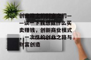 创业路上的财富之门——谈一下我想做什么买卖赚钱,创新商业模式,一次性的创业之路与财富创造 创业路上的财富之门——谈一下我想做什么买卖赚钱,创新商业模式,一次性的创业之路与财富创造