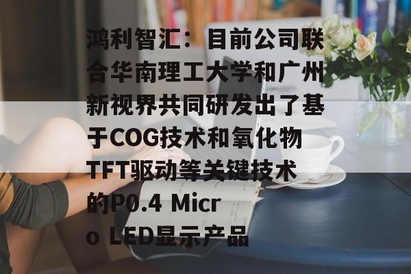 鸿利智汇:目前公司联合华南理工大学和广州新视界共同研发出了基于COG技术和氧化物TFT驱动等关键技术的P0.4 Micro LED显示产品 鸿利智汇:目前公司联合华南理工大学和广州新视界共同研发出了基于COG技术和氧化物TFT驱动等关键技术的P0.4 Micro LED显示产品