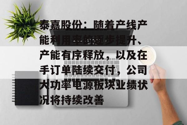 泰嘉股份:随着产线产能利用率的逐步提升、产能有序释放,以及在手订单陆续交付,公司大功率电源板块业绩状况将持续改善 泰嘉股份:随着产线产能利用率的逐步提升、产能有序释放,以及在手订单陆续交付,公司大功率电源板块业绩状况将持续改善