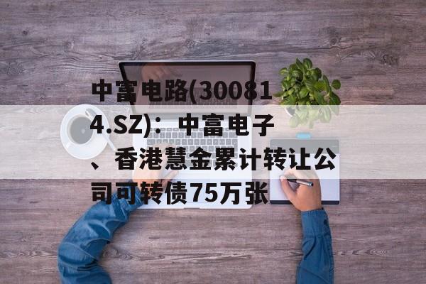 中富电路(300814.SZ)：中富电子、香港慧金累计转让公司可转债75万张