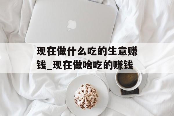 现在做什么吃的生意赚钱_现在做啥吃的赚钱 现在做什么吃的生意赚钱_现在做啥吃的赚钱