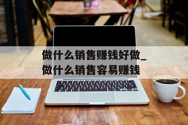 做什么销售赚钱好做_做什么销售容易赚钱 做什么销售赚钱好做_做什么销售容易赚钱