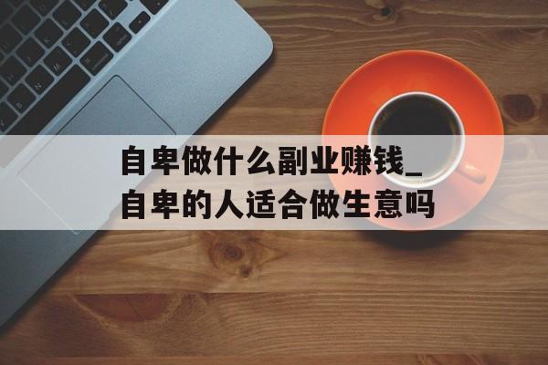 自卑做什么副业赚钱_自卑的人适合做生意吗 自卑做什么副业赚钱_自卑的人适合做生意吗