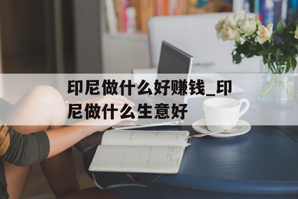 印尼做什么好赚钱_印尼做什么生意好