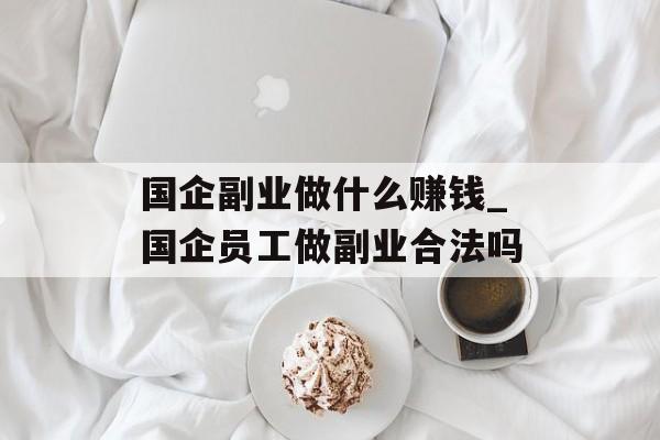国企副业做什么赚钱_国企员工做副业合法吗 国企副业做什么赚钱_国企员工做副业合法吗