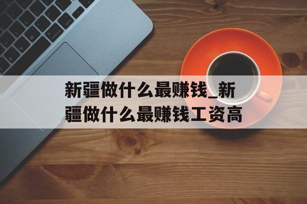 新疆做什么最赚钱_新疆做什么最赚钱工资高 新疆做什么最赚钱_新疆做什么最赚钱工资高