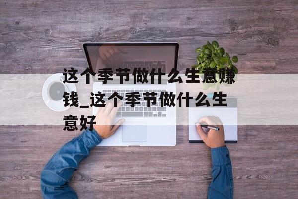 这个季节做什么生意赚钱_这个季节做什么生意好 这个季节做什么生意赚钱_这个季节做什么生意好