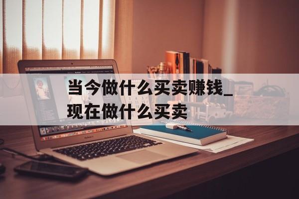 当今做什么买卖赚钱_现在做什么买卖 当今做什么买卖赚钱_现在做什么买卖