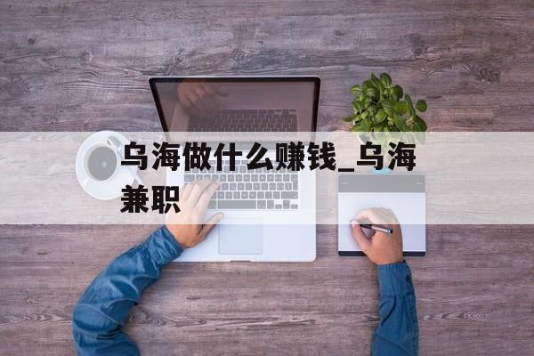 乌海做什么赚钱_乌海兼职 乌海做什么赚钱_乌海兼职