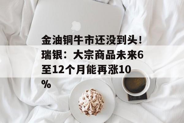 金油铜牛市还没到头!瑞银:大宗商品未来6至12个月能再涨10% 金油铜牛市还没到头!瑞银:大宗商品未来6至12个月能再涨10%