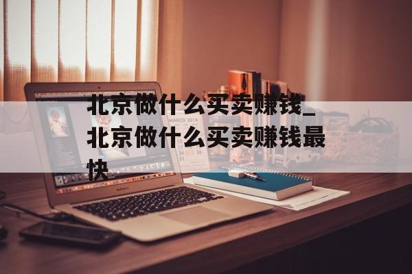 北京做什么买卖赚钱_北京做什么买卖赚钱最快 北京做什么买卖赚钱_北京做什么买卖赚钱最快