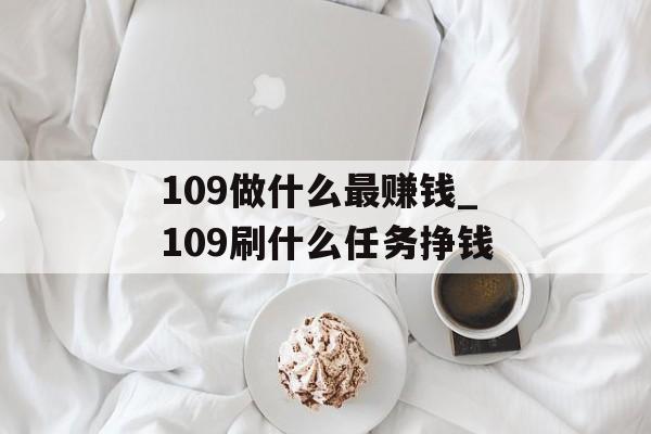 109做什么最赚钱_109刷什么任务挣钱 109做什么最赚钱_109刷什么任务挣钱