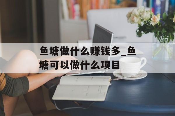 鱼塘做什么赚钱多_鱼塘可以做什么项目 鱼塘做什么赚钱多_鱼塘可以做什么项目