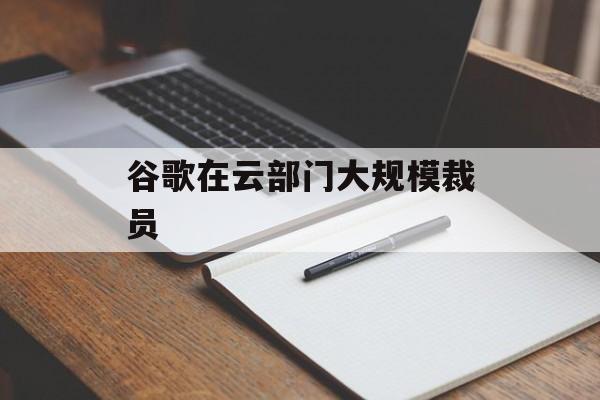 谷歌在云部门大规模裁员 谷歌在云部门大规模裁员