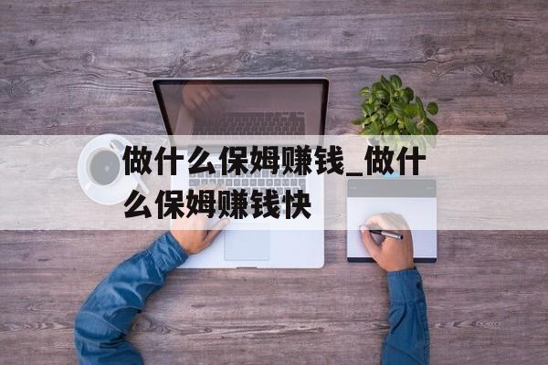 做什么保姆赚钱_做什么保姆赚钱快 做什么保姆赚钱_做什么保姆赚钱快