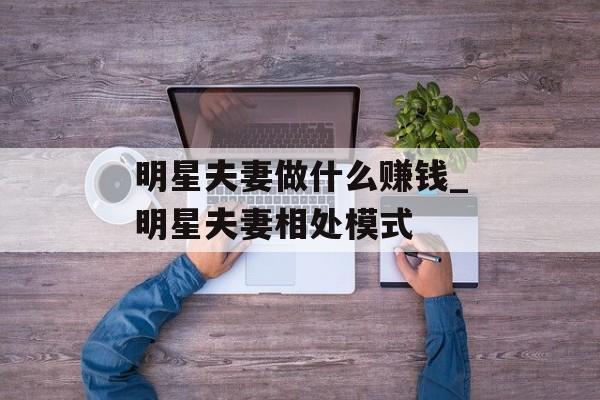 明星夫妻做什么赚钱_明星夫妻相处模式 明星夫妻做什么赚钱_明星夫妻相处模式