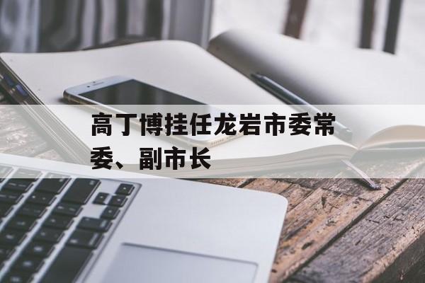 高丁博挂任龙岩市委常委、副市长
