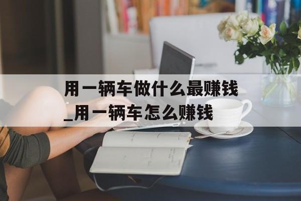 用一辆车做什么最赚钱_用一辆车怎么赚钱 用一辆车做什么最赚钱_用一辆车怎么赚钱