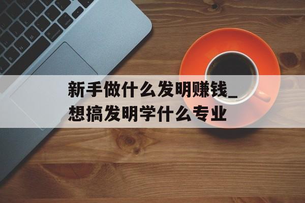 新手做什么发明赚钱_想搞发明学什么专业 新手做什么发明赚钱_想搞发明学什么专业