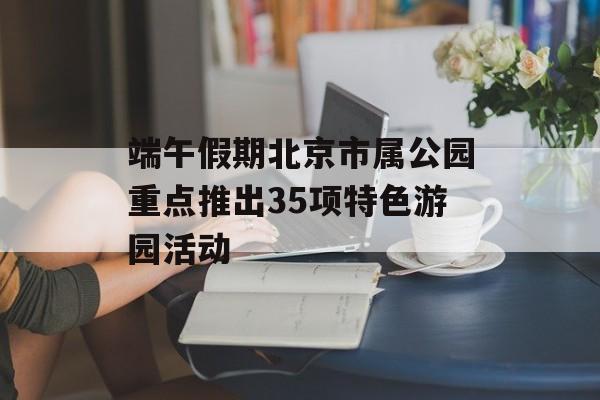 端午假期北京市属公园重点推出35项特色游园活动 端午假期北京市属公园重点推出35项特色游园活动