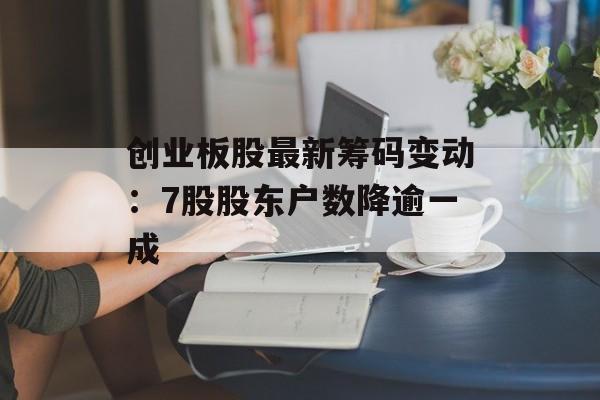 创业板股最新筹码变动:7股股东户数降逾一成 创业板股最新筹码变动:7股股东户数降逾一成