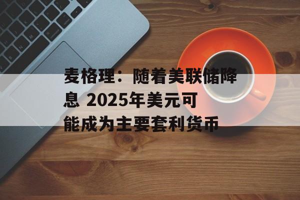麦格理:随着美联储降息 2025年美元可能成为主要套利货币 麦格理:随着美联储降息 2025年美元可能成为主要套利货币