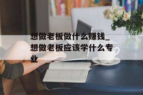 想做老板做什么赚钱_想做老板应该学什么专业 想做老板做什么赚钱_想做老板应该学什么专业