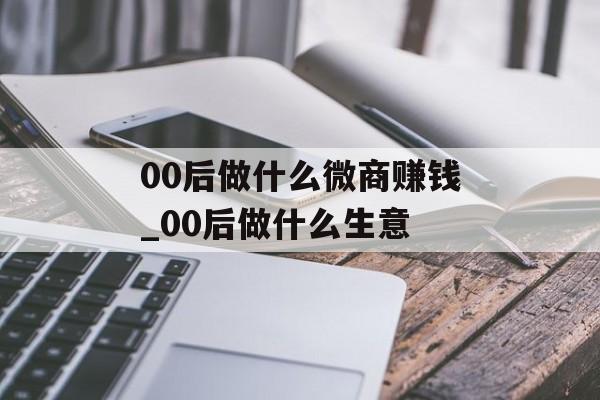 00后做什么微商赚钱_00后做什么生意 00后做什么微商赚钱_00后做什么生意