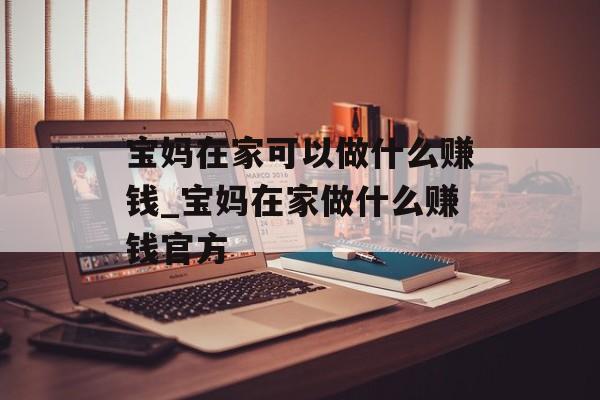 宝妈在家可以做什么赚钱_宝妈在家做什么赚钱官方
