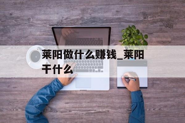 莱阳做什么赚钱_莱阳干什么