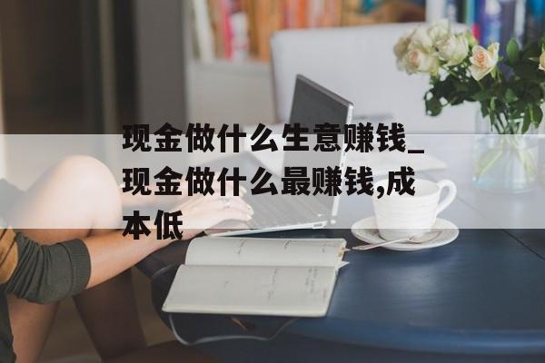 现金做什么生意赚钱_现金做什么最赚钱,成本低 现金做什么生意赚钱_现金做什么最赚钱,成本低