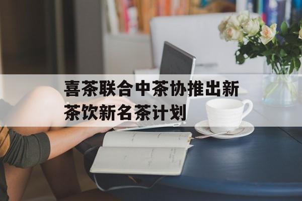 喜茶联合中茶协推出新茶饮新名茶计划 喜茶联合中茶协推出新茶饮新名茶计划