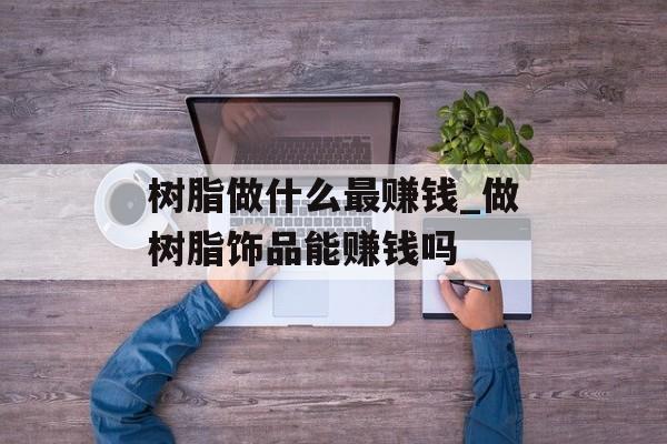 树脂做什么最赚钱_做树脂饰品能赚钱吗 树脂做什么最赚钱_做树脂饰品能赚钱吗
