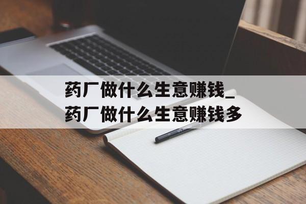 药厂做什么生意赚钱_药厂做什么生意赚钱多 药厂做什么生意赚钱_药厂做什么生意赚钱多