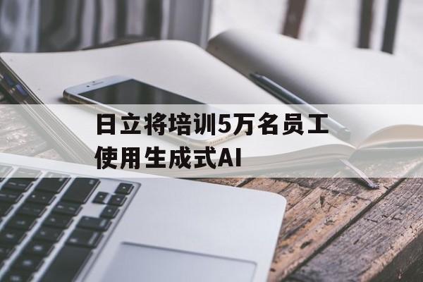 日立将培训5万名员工使用生成式AI 日立将培训5万名员工使用生成式AI