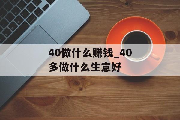 40做什么赚钱_40多做什么生意好 40做什么赚钱_40多做什么生意好