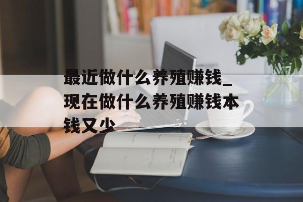 最近做什么养殖赚钱_现在做什么养殖赚钱本钱又少 最近做什么养殖赚钱_现在做什么养殖赚钱本钱又少