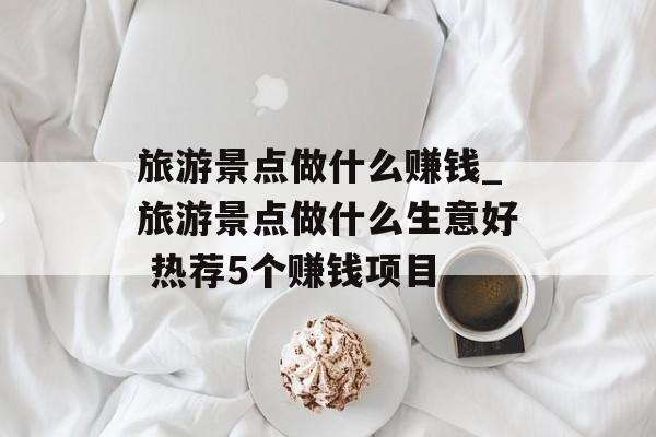 旅游景点做什么赚钱_旅游景点做什么生意好 热荐5个赚钱项目
