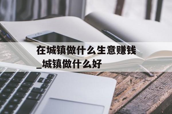 在城镇做什么生意赚钱_城镇做什么好 在城镇做什么生意赚钱_城镇做什么好