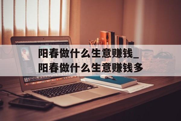 阳春做什么生意赚钱_阳春做什么生意赚钱多 阳春做什么生意赚钱_阳春做什么生意赚钱多