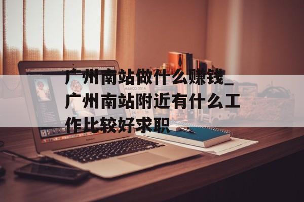 广州南站做什么赚钱_广州南站附近有什么工作比较好求职 广州南站做什么赚钱_广州南站附近有什么工作比较好求职