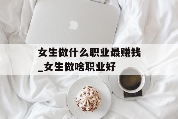 女生做什么职业最赚钱_女生做啥职业好 女生做什么职业最赚钱_女生做啥职业好