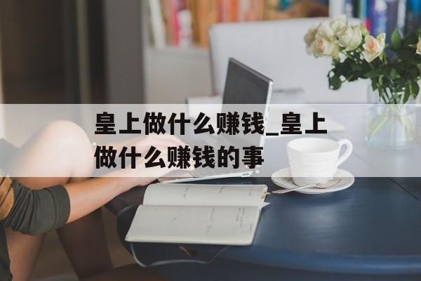 皇上做什么赚钱_皇上做什么赚钱的事 皇上做什么赚钱_皇上做什么赚钱的事