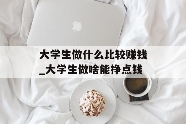 大学生做什么比较赚钱_大学生做啥能挣点钱 大学生做什么比较赚钱_大学生做啥能挣点钱