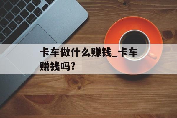 卡车做什么赚钱_卡车赚钱吗? 卡车做什么赚钱_卡车赚钱吗?