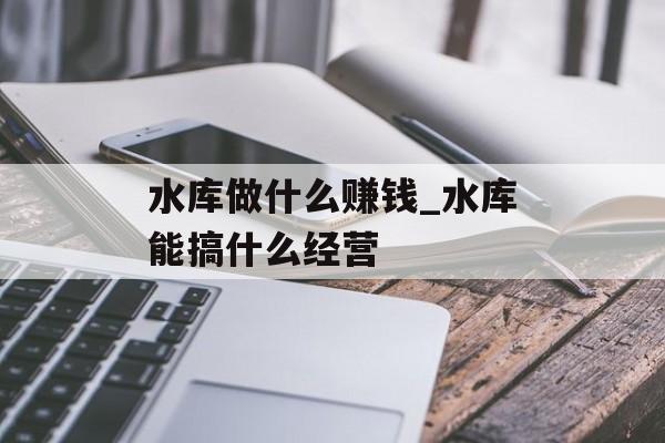 水库做什么赚钱_水库能搞什么经营 水库做什么赚钱_水库能搞什么经营