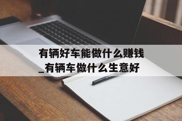 有辆好车能做什么赚钱_有辆车做什么生意好
