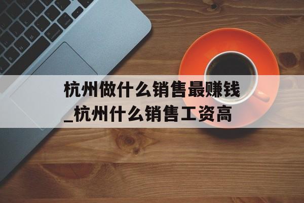 杭州做什么销售最赚钱_杭州什么销售工资高 杭州做什么销售最赚钱_杭州什么销售工资高
